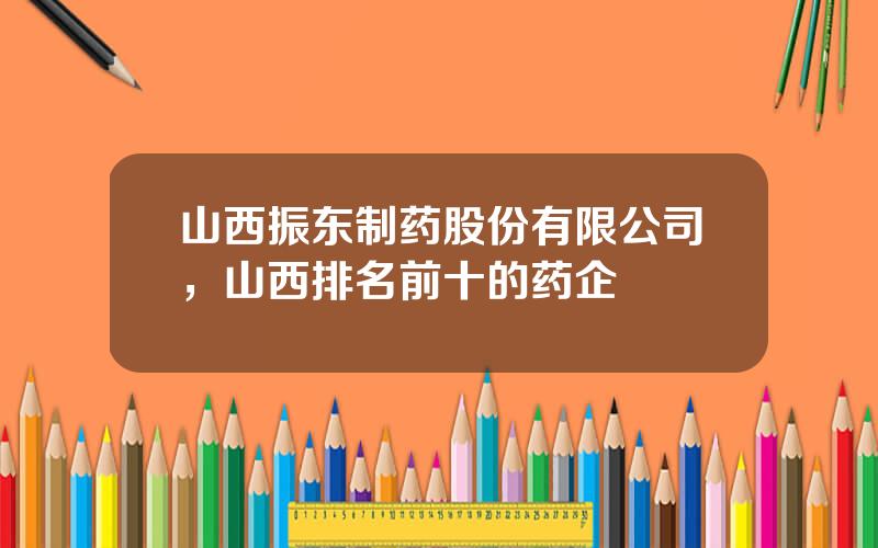 山西振东制药股份有限公司，山西排名前十的药企