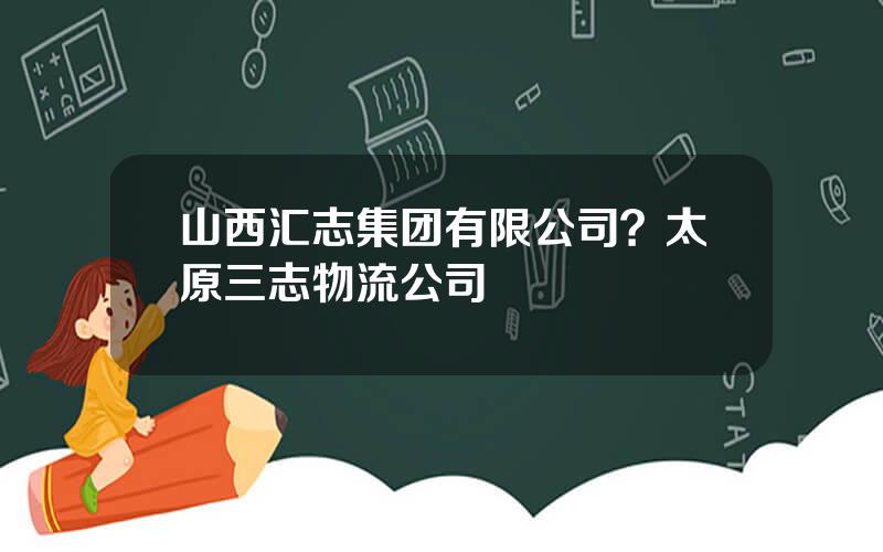 山西汇志集团有限公司？太原三志物流公司