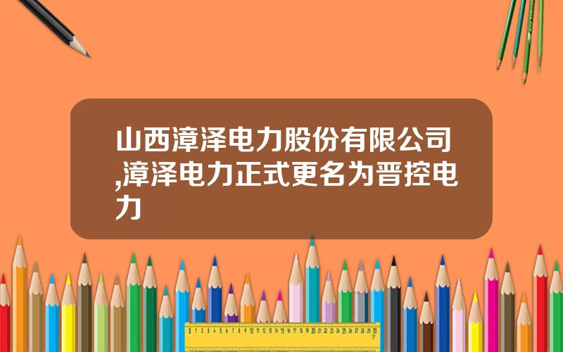 山西漳泽电力股份有限公司,漳泽电力正式更名为晋控电力