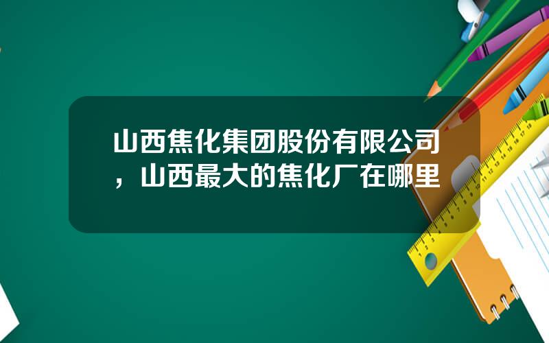 山西焦化集团股份有限公司，山西最大的焦化厂在哪里