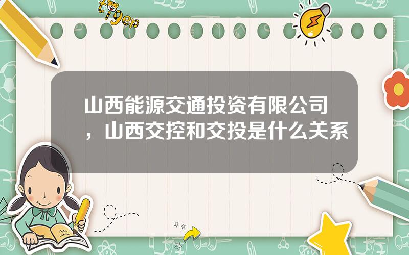 山西能源交通投资有限公司，山西交控和交投是什么关系