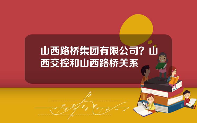 山西路桥集团有限公司？山西交控和山西路桥关系