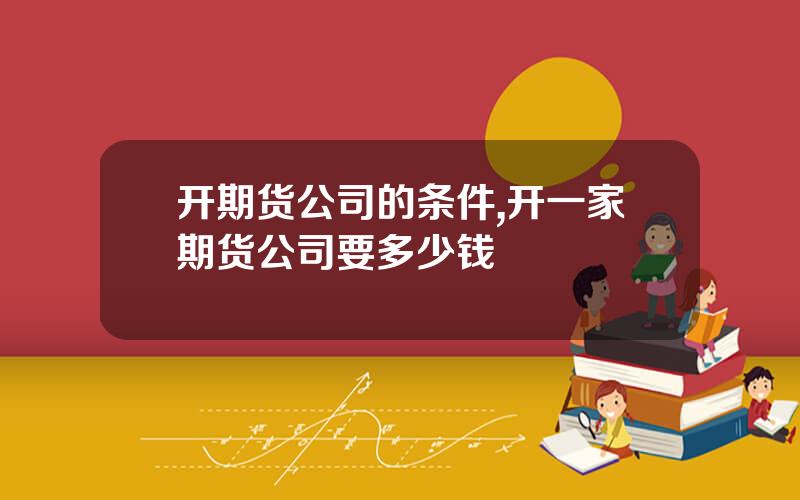 开期货公司的条件,开一家期货公司要多少钱