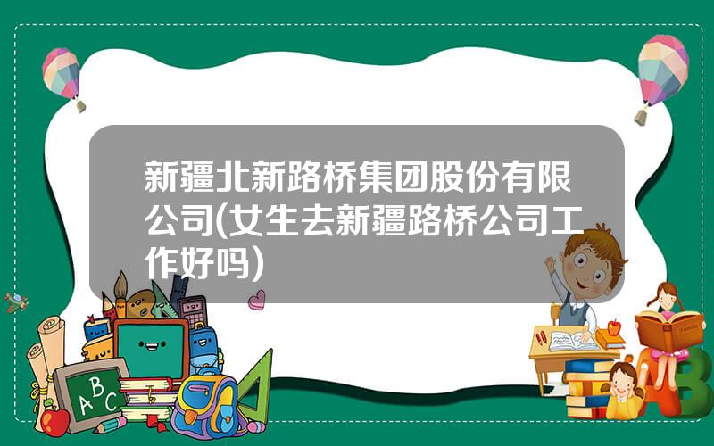 新疆北新路桥集团股份有限公司(女生去新疆路桥公司工作好吗)