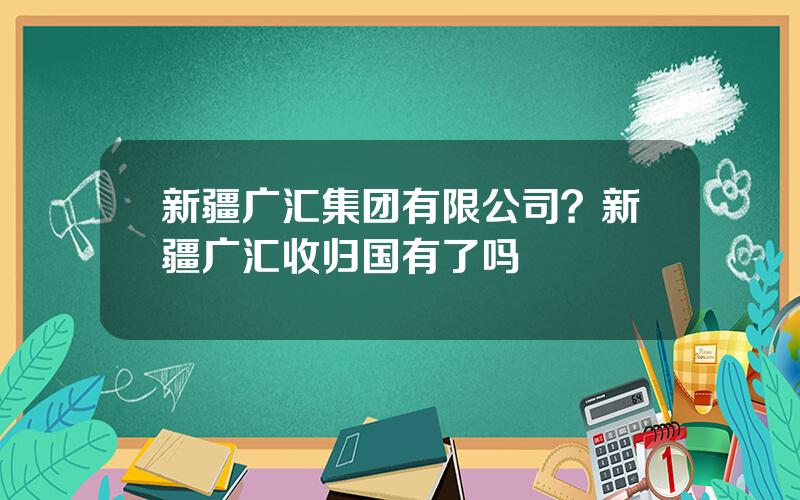新疆广汇集团有限公司？新疆广汇收归国有了吗