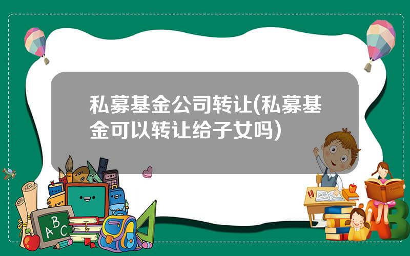 私募基金公司转让(私募基金可以转让给子女吗)